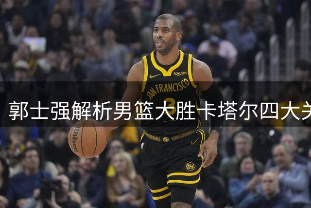郭士强解析男篮大胜卡塔尔四大关键 坦言黎巴嫩才是真正考验